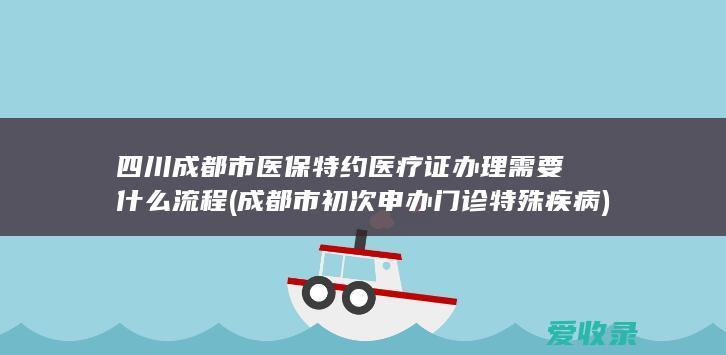 四川成都市医保特约医疗证办理需要什么流程(成都市初次申办门诊特殊疾病)