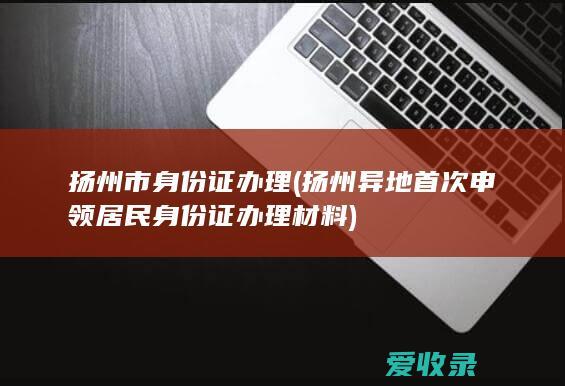 扬州市身份证办理(扬州异地首次申领居民身份证办理材料)