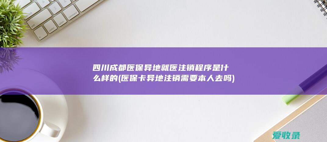 四川成都医保异地就医注销程序是什么样的(医保卡异地注销需要本人去吗)