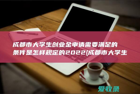 成都市大学生创业金申请需要满足的条件是怎样规定的2022(成都市大学生创业政策)