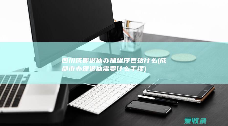 四川成都退休办理程序包括什么(成都市办理退休需要什么手续)