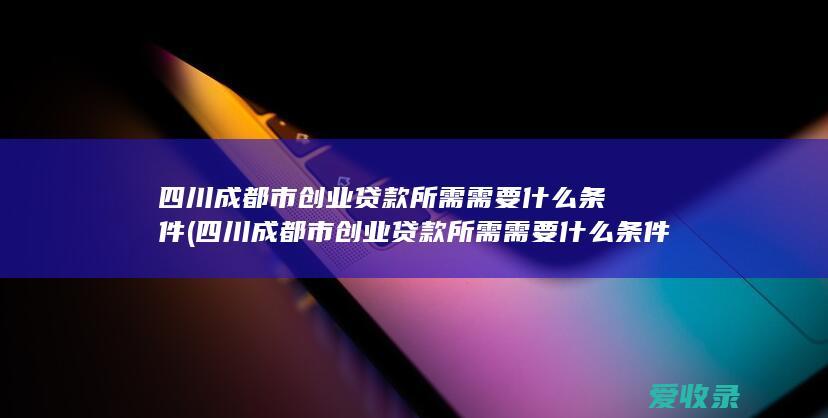 四川成都市创业贷款所需需要什么条件(四川成都市创业贷款所需需要什么条件才能申请)