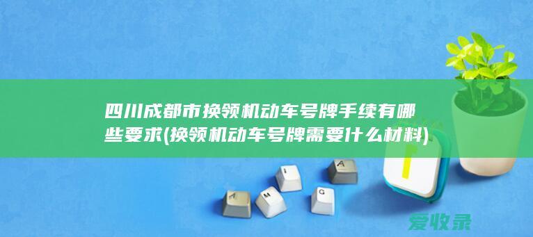 四川成都市换领机动车号牌手续有哪些要求(换领机动车号牌需要什么材料)