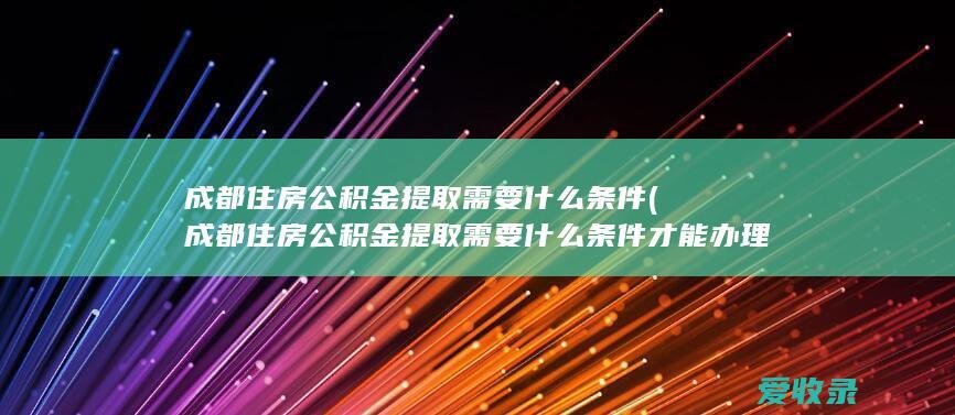 成都住房公积金提取需要什么条件(成都住房公积金提取需要什么条件才能办理)