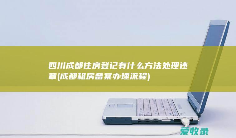 四川成都住房登记有什么方法处理违章(成都租房备案办理流程)