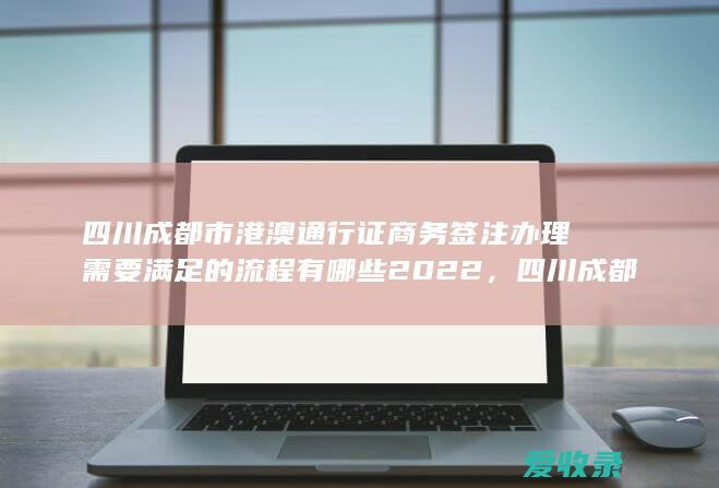 四川成都市港澳通行证商务签注办理需要满足的流程有哪些2022，四川成都市港澳通行证商务签注办理需要哪些流程2022