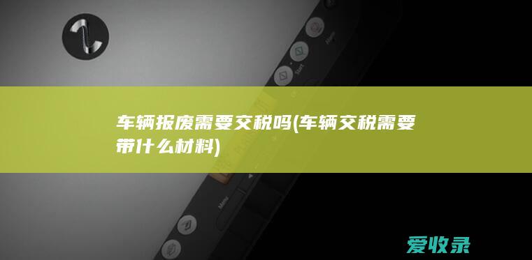 车辆报废需要交税吗(车辆交税需要带什么材料)