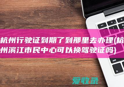 杭州行驶证到期了到那里去办理(杭州滨江市民中心可以换驾驶证吗)