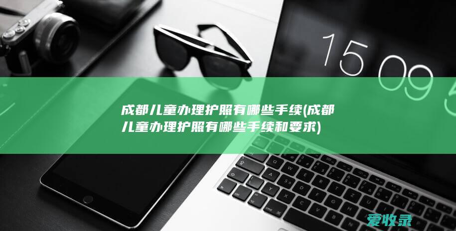 成都儿童办理护照有哪些手续(成都儿童办理护照有哪些手续和要求)