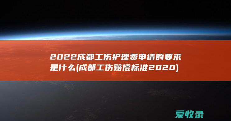 2022成都工伤护理费申请的要求是什么(成都工伤赔偿标准2020)