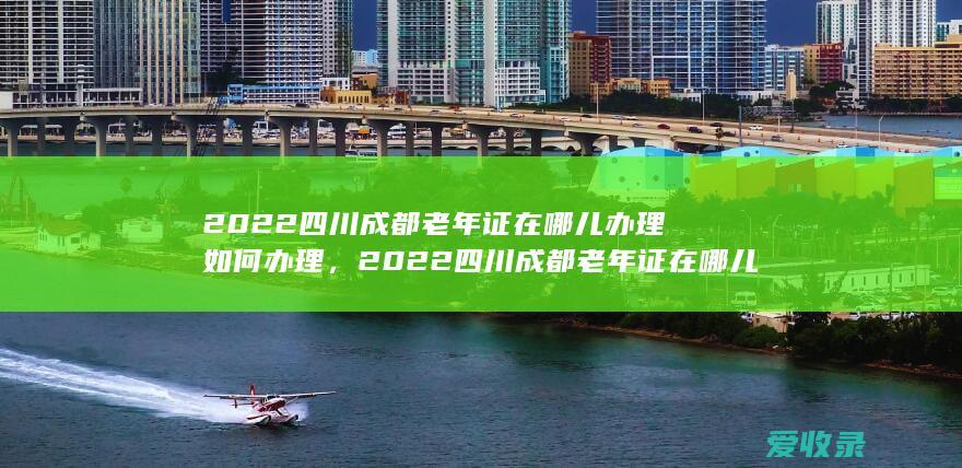 2022四川成都老年证在哪儿办理如何办理，2022四川成都老年证在哪儿办理要怎么办理