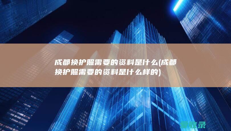 成都换护照需要的资料是什么(成都换护照需要的资料是什么样的)