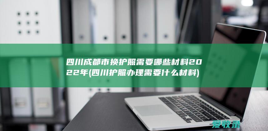 四川成都市换护照需要哪些材料2022年(四川护照办理需要什么材料)