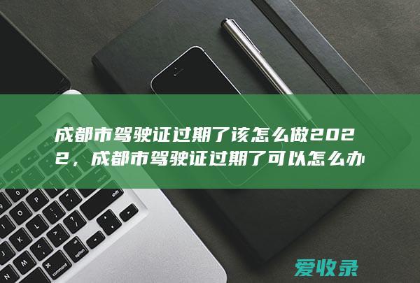 成都市驾驶证过期了该怎么做2022，成都市驾驶证过期了可以怎么办