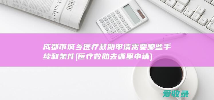 成都市城乡医疗救助申请需要哪些手续和条件(医疗救助去哪里申请)