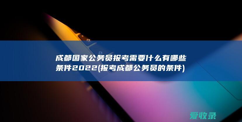 成都国家公务员报考需要什么有哪些条件2022(报考成都公务员的条件)