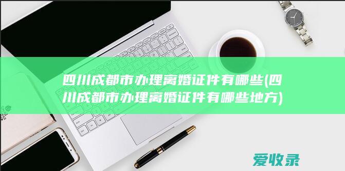 四川成都市办理离婚证件有哪些(四川成都市办理离婚证件有哪些地方)