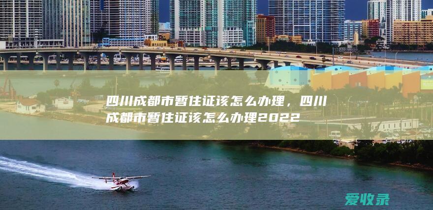 四川成都市暂住证该怎么办理，四川成都市暂住证该怎么办理2022