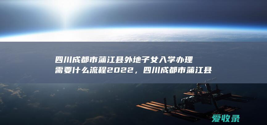 四川成都市蒲江县外地子女入学办理需要什么流程2022，四川成都市蒲江县外地子女入学办理需要什么手续2022