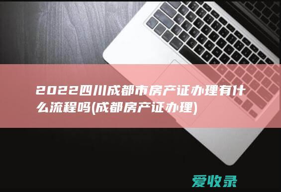 2022四川成都市房产证办理有什么流程吗(成都房产证办理)