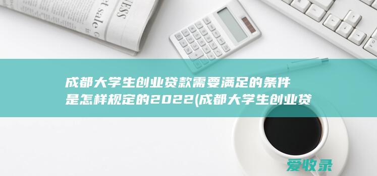 成都大学生创业贷款需要满足的条件是怎样规定的2022(成都大学生创业贷款政策)