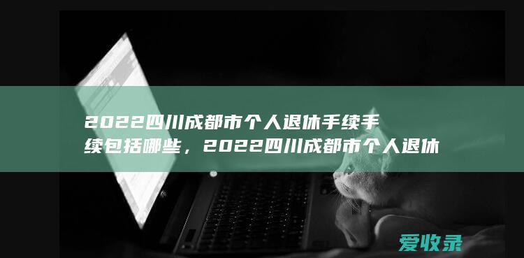 2022四川成都市个人退休手续手续包括哪些，2022四川成都市个人退休手续需要满足的程序有哪些