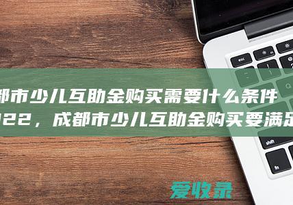 成都市少儿互助金购买需要什么条件2022，成都市少儿互助金购买要满足什么手续2022