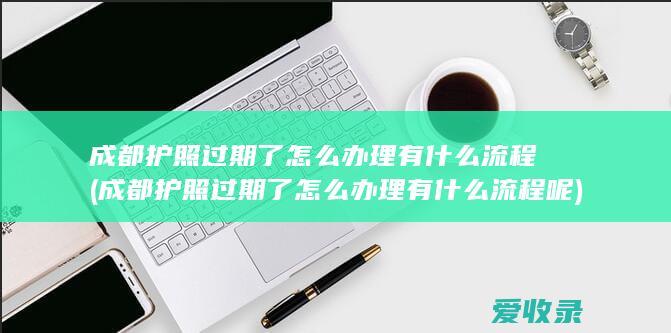 成都护照过期了怎么办理有什么流程(成都护照过期了怎么办理有什么流程呢)