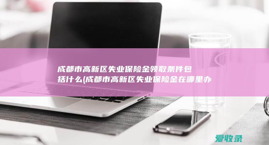 成都市高新区失业保险金领取条件包括什么(成都市高新区失业保险金在哪里办理)