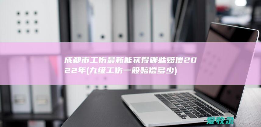 成都市工伤最新能获得哪些赔偿2022年(九级工伤一般赔偿多少)