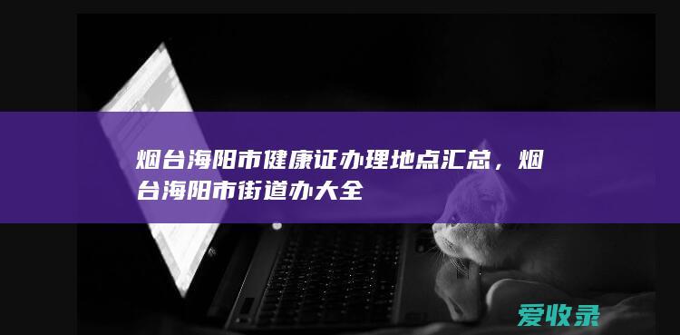 烟台海阳市健康证办理地点汇总，烟台海阳市街道办大全