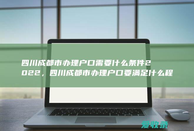 四川成都市办理户口需要什么条件2022，四川成都市办理户口要满足什么程序2022