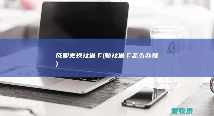 成都更换社保卡(新社保卡怎么办理)