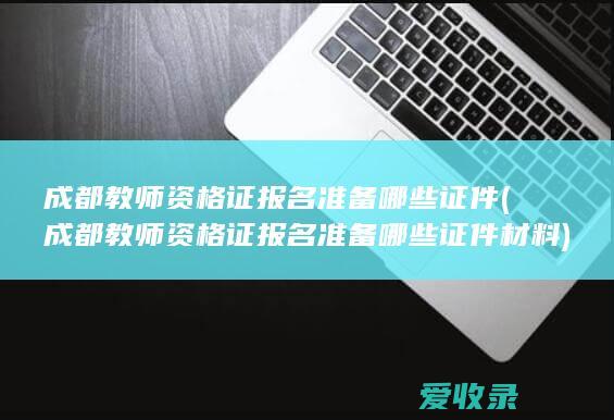 成都教师资格证报名准备哪些证件(成都教师资格证报名准备哪些证件材料)