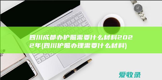 四川成都办护照需要什么材料2022年(四川护照办理需要什么材料)