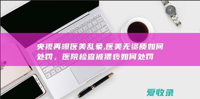 央视再曝医美乱象,医美无资质如何处罚，医院检查被猥亵如何处罚