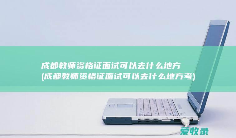 成都教师资格证面试可以去什么地方(成都教师资格证面试可以去什么地方考)