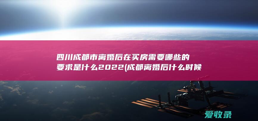 四川成都市离婚后在买房需要哪些的要求是什么2022(成都离婚后什么时候可以买房)