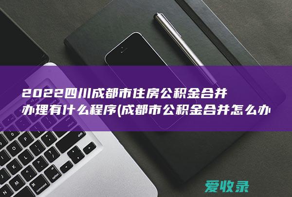 2022四川成都市住房公积金合并办理有什么程序(成都市公积金合并怎么办理)