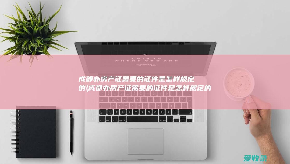 成都办房产证需要的证件是怎样规定的(成都办房产证需要的证件是怎样规定的呢)