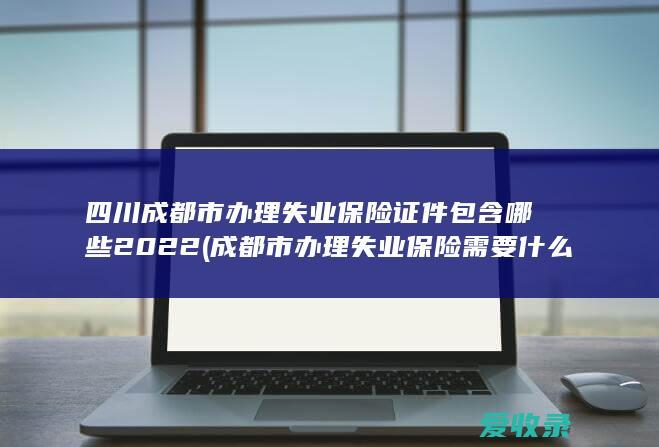 四川成都市办理失业保险证件包含哪些2022(成都市办理失业保险需要什么资料)