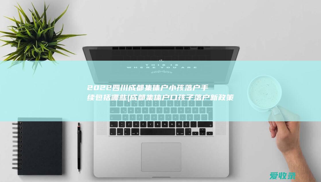 2022四川成都集体户小孩落户手续包括哪些(成都集体户口孩子落户新政策)