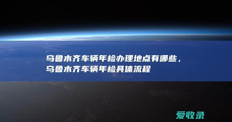 乌鲁木齐车辆年检办理地点有哪些，乌鲁木齐车辆年检具体流程