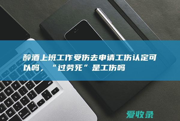 醉酒上班工作受伤去申请工伤认定可以吗，“过劳死”是工伤吗