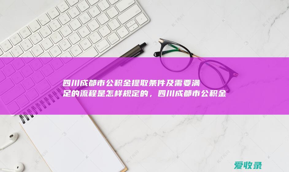 四川成都市公积金提取条件及需要满足的流程是怎样规定的，四川成都市公积金提取条件及需要满足的手续是怎样规定的2022