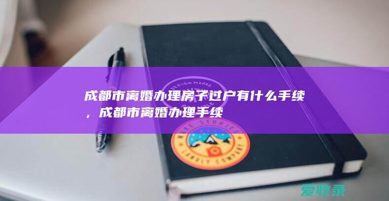 成都市离婚办理房子过户有什么手续，成都市离婚办理手续