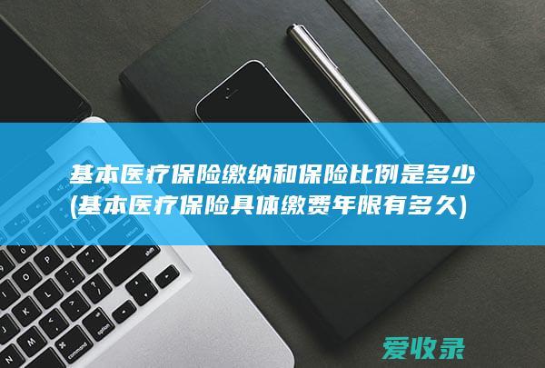 基本医疗保险缴纳和保险比例是多少(基本医疗保险具体缴费年限有多久)