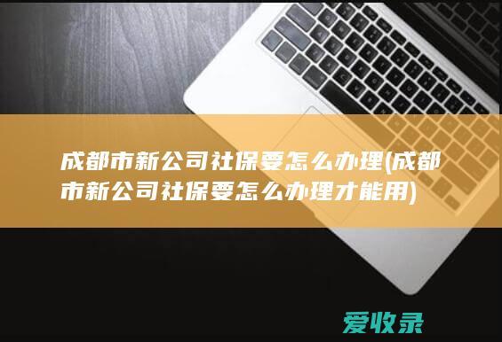 成都市新公司社保要怎么办理(成都市新公司社保要怎么办理才能用)