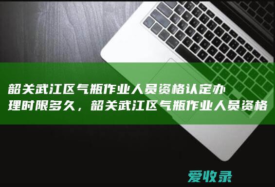 韶关武江区气瓶作业人员资格认定办理时限多久，韶关武江区气瓶作业人员资格认定办理时限是什么