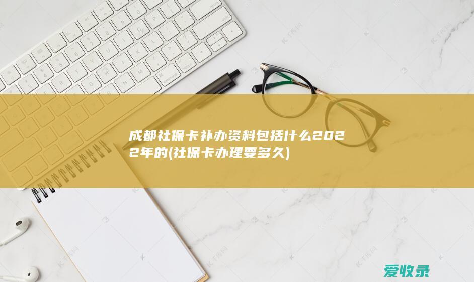 成都社保卡补办资料包括什么2022年的(社保卡办理要多久)